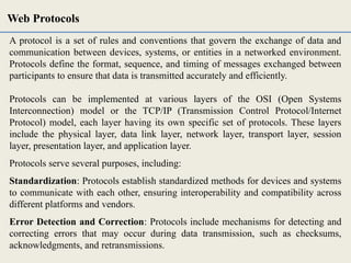 A protocol is a set of rules and conventions that govern the exchange of data and
communication between devices, systems, or entities in a networked environment.
Protocols define the format, sequence, and timing of messages exchanged between
participants to ensure that data is transmitted accurately and efficiently.
Protocols can be implemented at various layers of the OSI (Open Systems
Interconnection) model or the TCP/IP (Transmission Control Protocol/Internet
Protocol) model, each layer having its own specific set of protocols. These layers
include the physical layer, data link layer, network layer, transport layer, session
layer, presentation layer, and application layer.
Protocols serve several purposes, including:
Standardization: Protocols establish standardized methods for devices and systems
to communicate with each other, ensuring interoperability and compatibility across
different platforms and vendors.
Error Detection and Correction: Protocols include mechanisms for detecting and
correcting errors that may occur during data transmission, such as checksums,
acknowledgments, and retransmissions.
Web Protocols
 