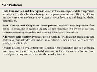 Data Compression and Encryption: Some protocols incorporate data compression
techniques to reduce bandwidth usage and improve transmission efficiency. Others
include encryption mechanisms to protect data confidentiality and integrity during
transmission.
Flow Control and Congestion Management: Protocols may implement flow
control mechanisms to regulate the rate of data transmission between sender and
receiver, preventing congestion and ensuring smooth communication.
Addressing and Routing: Protocols define methods for addressing and routing data
packets to their intended destinations in a network, allowing data to be delivered
reliably and efficiently.
Overall, protocols play a critical role in enabling communication and data exchange
in computer networks, ensuring that devices and systems can interact effectively and
securely according to established standards and guidelines.
Web Protocols
 