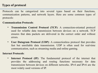 Protocols can be categorized into several types based on their functions,
communication patterns, and network layers. Here are some common types of
protocols:
Communication Protocols:
• Transmission Control Protocol (TCP): A connection-oriented protocol
used for reliable data transmission between devices on a network. TCP
ensures that data packets are delivered in the correct order and without
errors.
• User Datagram Protocol (UDP): A connectionless protocol that provides
fast but unreliable data transmission. UDP is often used for real-time
communication, such as streaming media and online gaming.
Internet Protocols:
• Internet Protocol (IP): The fundamental protocol of the internet that
provides the addressing and routing functions necessary for data
transmission between devices on different networks. IPv4 and IPv6 are the
most widely used versions of IP.
Types of protocol
 