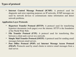 • Internet Control Message Protocol (ICMP): A protocol used for
diagnostic and error reporting purposes on IP networks. ICMP messages are
used by network devices to communicate status information and detect
network problems.
Application Layer Protocols:
• Hypertext Transfer Protocol (HTTP): A protocol used for transferring
hypertext documents (web pages) over the internet. HTTP is the foundation
of the World Wide Web.
• File Transfer Protocol (FTP): A protocol used for transferring files
between a client and a server on a network.
• Simple Mail Transfer Protocol (SMTP): A protocol used for sending email
messages between email servers.
• Post Office Protocol (POP) and Internet Message Access Protocol
(IMAP): Protocols used by email clients to retrieve email messages from a
mail server.
Types of protocol
 