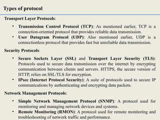 Transport Layer Protocols:
• Transmission Control Protocol (TCP): As mentioned earlier, TCP is a
connection-oriented protocol that provides reliable data transmission.
• User Datagram Protocol (UDP): Also mentioned earlier, UDP is a
connectionless protocol that provides fast but unreliable data transmission.
Security Protocols:
• Secure Sockets Layer (SSL) and Transport Layer Security (TLS):
Protocols used to secure data transmission over the internet by encrypting
communication between clients and servers. HTTPS, the secure version of
HTTP, relies on SSL/TLS for encryption.
• IPsec (Internet Protocol Security): A suite of protocols used to secure IP
communications by authenticating and encrypting data packets.
Network Management Protocols:
• Simple Network Management Protocol (SNMP): A protocol used for
monitoring and managing network devices and systems.
• Remote Monitoring (RMON): A protocol used for remote monitoring and
troubleshooting of network traffic and performance.
Types of protocol
 
