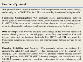 Web protocols serve various functions in facilitating communication, data exchange,
and security on the World Wide Web. Here are some key functions of web protocols:
Facilitating Communication: Web protocols enable communication between
clients (such as web browsers) and servers (where websites are hosted). Protocols
like HTTP define the rules and standards for how clients and servers exchange data,
request and respond to web pages, and transmit information over the internet.
Data Exchange: Web protocols facilitate the exchange of data between clients and
servers, allowing users to access web pages, submit form data, download files, and
interact with web applications. Protocols like HTTP and FTP are used for
transferring hypertext documents, files, and other resources between devices on the
internet.
Ensuring Reliability and Security: Web protocols include mechanisms for
ensuring the reliability and security of data transmission over the internet. For
example, TCP (Transmission Control Protocol) provides reliable, ordered delivery
of data packets, while HTTPS (HTTP Secure) encrypts data transmission using
SSL/TLS protocols, protecting sensitive information from eavesdropping and
Function of protocol
 
