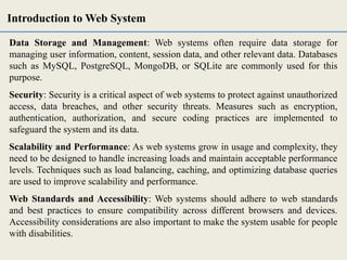 Data Storage and Management: Web systems often require data storage for
managing user information, content, session data, and other relevant data. Databases
such as MySQL, PostgreSQL, MongoDB, or SQLite are commonly used for this
purpose.
Security: Security is a critical aspect of web systems to protect against unauthorized
access, data breaches, and other security threats. Measures such as encryption,
authentication, authorization, and secure coding practices are implemented to
safeguard the system and its data.
Scalability and Performance: As web systems grow in usage and complexity, they
need to be designed to handle increasing loads and maintain acceptable performance
levels. Techniques such as load balancing, caching, and optimizing database queries
are used to improve scalability and performance.
Web Standards and Accessibility: Web systems should adhere to web standards
and best practices to ensure compatibility across different browsers and devices.
Accessibility considerations are also important to make the system usable for people
with disabilities.
Introduction to Web System
 