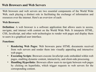 Web browsers and web servers are two essential components of the World Wide
Web, each playing a distinct role in facilitating the exchange of information and
resources over the internet. Here's an overview of each:
Web Browsers:
Definition: A web browser is a software application that allows users to access,
navigate, and interact with content on the World Wide Web. It interprets HTML,
CSS, JavaScript, and other web technologies to render web pages and display them
to users in a graphical user interface.
Functions:
• Rendering Web Pages: Web browsers parse HTML documents received
from web servers and render them into visually appealing and interactive
web pages.
• Executing Scripts: Browsers execute JavaScript code embedded within web
pages, enabling dynamic content, interactivity, and client-side processing.
• Handling Hyperlinks: Browsers allow users to navigate between web pages
by clicking on hyperlinks, which trigger requests to web servers for the
corresponding content.
Web Browsers and Web Servers
 