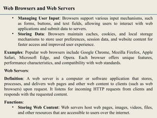 • Managing User Input: Browsers support various input mechanisms, such
as forms, buttons, and text fields, allowing users to interact with web
applications and submit data to servers.
• Storing Data: Browsers maintain caches, cookies, and local storage
mechanisms to store user preferences, session data, and website content for
faster access and improved user experience.
Examples: Popular web browsers include Google Chrome, Mozilla Firefox, Apple
Safari, Microsoft Edge, and Opera. Each browser offers unique features,
performance characteristics, and compatibility with web standards.
Web Servers:
Definition: A web server is a computer or software application that stores,
processes, and delivers web pages and other web content to clients (such as web
browsers) upon request. It listens for incoming HTTP requests from clients and
responds with the requested content.
Functions:
• Storing Web Content: Web servers host web pages, images, videos, files,
and other resources that are accessible to users over the internet.
Web Browsers and Web Servers
 