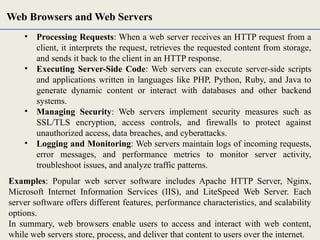 • Processing Requests: When a web server receives an HTTP request from a
client, it interprets the request, retrieves the requested content from storage,
and sends it back to the client in an HTTP response.
• Executing Server-Side Code: Web servers can execute server-side scripts
and applications written in languages like PHP, Python, Ruby, and Java to
generate dynamic content or interact with databases and other backend
systems.
• Managing Security: Web servers implement security measures such as
SSL/TLS encryption, access controls, and firewalls to protect against
unauthorized access, data breaches, and cyberattacks.
• Logging and Monitoring: Web servers maintain logs of incoming requests,
error messages, and performance metrics to monitor server activity,
troubleshoot issues, and analyze traffic patterns.
Examples: Popular web server software includes Apache HTTP Server, Nginx,
Microsoft Internet Information Services (IIS), and LiteSpeed Web Server. Each
server software offers different features, performance characteristics, and scalability
options.
In summary, web browsers enable users to access and interact with web content,
while web servers store, process, and deliver that content to users over the internet.
Web Browsers and Web Servers
 