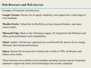 Example of Common web browsers:
Google Chrome: Known for its speed, simplicity, and support for a wide range of
web standards.
Mozilla Firefox: Valued for its flexibility, privacy-focused features, and open-
source nature.
Microsoft Edge: Built on the Chromium engine, it's integrated with Windows and
offers good performance and compatibility.
Safari: Apple's web browser optimized for macOS and iOS, known for its energy
efficiency and smooth performance.
Opera: Known for its innovative features like a built-in VPN, ad blocker, and
battery saver mode.
These browsers are available across multiple operating systems and are frequently
updated to support the latest web technologies and security standards.
Web Browsers and Web Servers
 