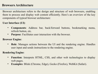 Browser architecture refers to the design and structure of web browsers, enabling
them to process and display web content efficiently. Here’s an overview of the key
components of typical browser architecture:
User Interface (UI):
• Components: Address bar, back/forward buttons, bookmarking menu,
refresh button, etc.
• Purpose: Facilitates user interaction with the browser.
Browser Engine:
• Role: Manages actions between the UI and the rendering engine. Handles
user input and sends instructions to the rendering engine.
Rendering Engine:
• Function: Interprets HTML, CSS, and other web technologies to display
web pages.
• Examples: Blink (Chrome, Edge), Gecko (Firefox), WebKit (Safari).
Browsers Architecture
 