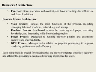 • Function: Stores user data, web content, and browser settings for offline use
and faster load times.
Browser Process Architecture:
• Main Process: Handles the main functions of the browser, including
managing tabs and windows, networking, and storage.
• Renderer Process: Sandboxed process for rendering web pages, executing
JavaScript, and interacting with the rendering engine.
• Plugin Process: Dedicated to running browser plugins and extensions
securely and independently.
• GPU Process: Manages tasks related to graphics processing to improve
rendering performance and efficiency.
Each component is crucial for ensuring that the browser operates smoothly, securely,
and efficiently, providing a seamless browsing experience for users.
Browsers Architecture
 