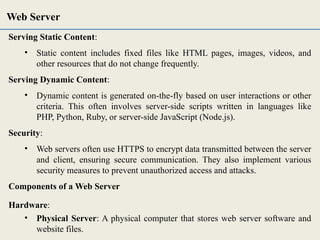 Serving Static Content:
• Static content includes fixed files like HTML pages, images, videos, and
other resources that do not change frequently.
Serving Dynamic Content:
• Dynamic content is generated on-the-fly based on user interactions or other
criteria. This often involves server-side scripts written in languages like
PHP, Python, Ruby, or server-side JavaScript (Node.js).
Security:
• Web servers often use HTTPS to encrypt data transmitted between the server
and client, ensuring secure communication. They also implement various
security measures to prevent unauthorized access and attacks.
Components of a Web Server
Hardware:
• Physical Server: A physical computer that stores web server software and
website files.
Web Server
 