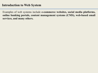Examples of web systems include e-commerce websites, social media platforms,
online banking portals, content management systems (CMS), web-based email
services, and many others.
Introduction to Web System
 