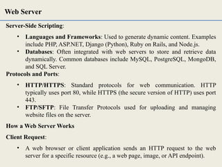 Server-Side Scripting:
• Languages and Frameworks: Used to generate dynamic content. Examples
include PHP, ASP.NET, Django (Python), Ruby on Rails, and Node.js.
• Databases: Often integrated with web servers to store and retrieve data
dynamically. Common databases include MySQL, PostgreSQL, MongoDB,
and SQL Server.
Protocols and Ports:
• HTTP/HTTPS: Standard protocols for web communication. HTTP
typically uses port 80, while HTTPS (the secure version of HTTP) uses port
443.
• FTP/SFTP: File Transfer Protocols used for uploading and managing
website files on the server.
How a Web Server Works
Client Request:
• A web browser or client application sends an HTTP request to the web
server for a specific resource (e.g., a web page, image, or API endpoint).
Web Server
 