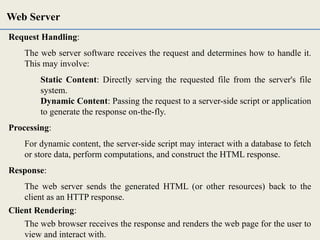 Request Handling:
The web server software receives the request and determines how to handle it.
This may involve:
Static Content: Directly serving the requested file from the server's file
system.
Dynamic Content: Passing the request to a server-side script or application
to generate the response on-the-fly.
Processing:
For dynamic content, the server-side script may interact with a database to fetch
or store data, perform computations, and construct the HTML response.
Response:
The web server sends the generated HTML (or other resources) back to the
client as an HTTP response.
Client Rendering:
The web browser receives the response and renders the web page for the user to
view and interact with.
Web Server
 