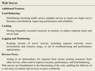 Additional Features
Load Balancing:
Distributing incoming traffic across multiple servers to ensure no single server
becomes overwhelmed, improving performance and reliability.
Caching:
Storing frequently accessed resources in memory to reduce response times and
server load.
Logging and Monitoring:
Keeping records of server activity, including requests received, errors
encountered, and resource usage, to aid in troubleshooting and performance
optimization.
Reverse Proxy:
Acting as an intermediary for requests from clients seeking resources from
other servers, often used to improve security, performance, and load balancing.
Web servers are foundational to the functioning of the web, enabling the delivery of
a vast array of content and services to users worldwide.
Web Server
 