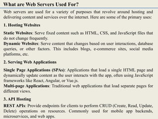 Web servers are used for a variety of purposes that revolve around hosting and
delivering content and services over the internet. Here are some of the primary uses:
1. Hosting Websites
Static Websites: Serve fixed content such as HTML, CSS, and JavaScript files that
do not change frequently.
Dynamic Websites: Serve content that changes based on user interactions, database
queries, or other factors. This includes blogs, e-commerce sites, social media
platforms, etc.
2. Serving Web Applications
Single Page Applications (SPAs): Applications that load a single HTML page and
dynamically update content as the user interacts with the app, often using JavaScript
frameworks like React, Angular, or Vue.js.
Multi-page Applications: Traditional web applications that load separate pages for
different views.
3. API Hosting
REST APIs: Provide endpoints for clients to perform CRUD (Create, Read, Update,
Delete) operations on resources. Commonly used for mobile app backends,
microservices, and web apps.
What are Web Servers Used For?
 