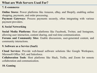 7. E-commerce
Online Stores: Power platforms like Amazon, eBay, and Shopify, enabling online
shopping, payments, and order processing.
Payment Gateways: Process payments securely, often integrating with various
payment providers.
8. Social Networking
Social Media Platforms: Host platforms like Facebook, Twitter, and Instagram,
allowing user interaction, content sharing, and real-time communication.
Forums and Community Sites: Enable discussions, user-generated content, and
community interactions.
9. Software as a Service (SaaS)
Cloud Services: Provide web-based software solutions like Google Workspace,
Microsoft Office 365, and Salesforce.
Collaboration Tools: Host platforms like Slack, Trello, and Zoom for remote
collaboration and communication.
10. Gaming
What are Web Servers Used For?
 