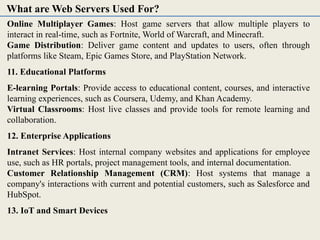 Online Multiplayer Games: Host game servers that allow multiple players to
interact in real-time, such as Fortnite, World of Warcraft, and Minecraft.
Game Distribution: Deliver game content and updates to users, often through
platforms like Steam, Epic Games Store, and PlayStation Network.
11. Educational Platforms
E-learning Portals: Provide access to educational content, courses, and interactive
learning experiences, such as Coursera, Udemy, and Khan Academy.
Virtual Classrooms: Host live classes and provide tools for remote learning and
collaboration.
12. Enterprise Applications
Intranet Services: Host internal company websites and applications for employee
use, such as HR portals, project management tools, and internal documentation.
Customer Relationship Management (CRM): Host systems that manage a
company's interactions with current and potential customers, such as Salesforce and
HubSpot.
13. IoT and Smart Devices
What are Web Servers Used For?
 