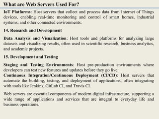 IoT Platforms: Host servers that collect and process data from Internet of Things
devices, enabling real-time monitoring and control of smart homes, industrial
systems, and other connected environments.
14. Research and Development
Data Analysis and Visualization: Host tools and platforms for analyzing large
datasets and visualizing results, often used in scientific research, business analytics,
and academic projects.
15. Development and Testing
Staging and Testing Environments: Host pre-production environments where
developers can test new features and updates before they go live.
Continuous Integration/Continuous Deployment (CI/CD): Host servers that
automate the building, testing, and deployment of applications, often integrating
with tools like Jenkins, GitLab CI, and Travis CI.
Web servers are essential components of modern digital infrastructure, supporting a
wide range of applications and services that are integral to everyday life and
business operations.
What are Web Servers Used For?
 