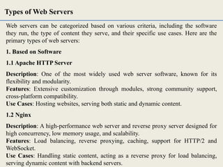 Web servers can be categorized based on various criteria, including the software
they run, the type of content they serve, and their specific use cases. Here are the
primary types of web servers:
1. Based on Software
1.1 Apache HTTP Server
Description: One of the most widely used web server software, known for its
flexibility and modularity.
Features: Extensive customization through modules, strong community support,
cross-platform compatibility.
Use Cases: Hosting websites, serving both static and dynamic content.
1.2 Nginx
Description: A high-performance web server and reverse proxy server designed for
high concurrency, low memory usage, and scalability.
Features: Load balancing, reverse proxying, caching, support for HTTP/2 and
WebSocket.
Use Cases: Handling static content, acting as a reverse proxy for load balancing,
serving dynamic content with backend servers.
Types of Web Servers
 