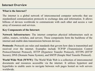 What is the Internet?
The internet is a global network of interconnected computer networks that use
standardized communication protocols to exchange data and information. It allows
billions of devices worldwide to communicate with each other and access a vast
array of resources and services.
Key Components of the Internet:
Network Infrastructure: The internet comprises physical infrastructure such as
cables, routers, switches, and servers. These components form the backbone of the
internet and enable data transmission between devices.
Protocols: Protocols are rules and standards that govern how data is transmitted and
received over the internet. Examples include TCP/IP (Transmission Control
Protocol/Internet Protocol), HTTP (Hypertext Transfer Protocol), HTTPS (HTTP
Secure), DNS (Domain Name System), and SMTP (Simple Mail Transfer Protocol).
World Wide Web (WWW): The World Wide Web is a collection of interconnected
documents and resources accessible via the internet. It utilizes hypertext and
hyperlinks to enable users to navigate between web pages hosted on web servers
worldwide.
Internet Overview
 