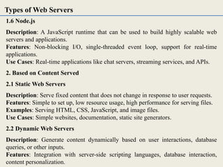 1.6 Node.js
Description: A JavaScript runtime that can be used to build highly scalable web
servers and applications.
Features: Non-blocking I/O, single-threaded event loop, support for real-time
applications.
Use Cases: Real-time applications like chat servers, streaming services, and APIs.
2. Based on Content Served
2.1 Static Web Servers
Description: Serve fixed content that does not change in response to user requests.
Features: Simple to set up, low resource usage, high performance for serving files.
Examples: Serving HTML, CSS, JavaScript, and image files.
Use Cases: Simple websites, documentation, static site generators.
2.2 Dynamic Web Servers
Description: Generate content dynamically based on user interactions, database
queries, or other inputs.
Features: Integration with server-side scripting languages, database interaction,
content personalization.
Types of Web Servers
 
