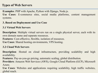 Examples: PHP with Apache, Python with Django, Node.js.
Use Cases: E-commerce sites, social media platforms, content management
systems.
3. Based on Deployment and Use Case
3.1 Virtual Web Servers
Description: Multiple virtual servers run on a single physical server, each with its
own domain name and separate resources.
Features: Cost-effective, flexible, isolation of resources.
Use Cases: Shared hosting environments, VPS hosting.
3.2 Cloud Web Servers
Description: Hosted on cloud infrastructure, providing scalability and high
availability.
Features: Pay-as-you-go pricing, automatic scaling, global distribution.
Providers: Amazon Web Services (AWS), Google Cloud Platform (GCP), Microsoft
Azure.
Use Cases: Websites and applications requiring scalability, high traffic websites,
global reach.
Types of Web Servers
 