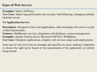 Examples: Nginx, HAProxy.
Use Cases: Improving performance and security, load balancing, managing multiple
backend servers.
5.2 Application Servers
Description: Designed to host web applications, often including web servers as part
of their functionality.
Features: Middleware services, integration with databases, session management.
Examples: Apache Tomcat (Java), Microsoft ASP.NET, WebSphere.
Use Cases: Enterprise applications, complex web services, large-scale deployments.
Each type of web server has its strengths and specific use cases, making it important
to choose the right server based on the requirements of the application or website
being hosted.
Types of Web Servers
 