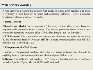 A web server is a system that delivers web pages to clients upon request. The client
is typically a web browser or other web-accessing software. Here’s a detailed
breakdown of how a web server works:
1. Basic Concept
Client-Server Model: In the context of the web, a client (like a web browser)
requests web resources from a server. The server processes these requests and
returns the requested resources (like HTML files, images, etc.) to the client.
HTTP Protocol: The communication between the client and the server is governed
by the Hypertext Transfer Protocol (HTTP). Secure communications use HTTPS,
which is HTTP over SSL/TLS.
2. Components of a Web Server
Hardware: The physical machine where the web server software runs. It could be
anything from a personal computer to a cluster of powerful servers.
Software: The software that handles HTTP requests. Popular web server software
includes Apache, Nginx, Microsoft IIS, and LiteSpeed.
Web Servers Working
 