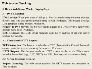 3. How a Web Server Works: Step-by-Step
3.1. DNS Resolution
DNS Lookup: When you enter a URL (e.g., http://example.com) into your browser,
the first step is to convert the domain name into an IP address. This process is called
DNS (Domain Name System) resolution.
Request to DNS Server: The browser sends a query to a DNS server to resolve the
domain name to an IP address.
DNS Response: The DNS server responds with the IP address of the web server
hosting the website.
3.2. Client Sends HTTP Request
TCP Connection: The browser establishes a TCP (Transmission Control Protocol)
connection to the web server using the resolved IP address.
HTTP Request: The browser sends an HTTP request to the server. This request
includes the method (e.g., GET, POST), the URL, headers, and sometimes a body.
3.3. Server Processes Request
Request Handling: The web server receives the HTTP request and processes it.
This involves:
Web Servers Working
 