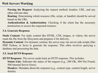 Parsing the Request: Analyzing the request method, headers, URL, and any
other relevant data.
Routing: Determining which resource (file, script, or handler) should be served
based on the URL.
Authentication & Authorization: Checking if the client has the necessary
permissions to access the requested resource.
3.4. Generate Response
Static Content: For static content like HTML, CSS, images, or videos, the server
reads the file from the filesystem and prepares it for delivery.
Dynamic Content: For dynamic content, the server may run server-side scripts (like
PHP, Python, or Java) to generate the response. This often involves querying a
database and processing the data.
3.5. Send HTTP Response
HTTP Response: The server sends back an HTTP response. This includes:
Status Line: Indicates the status of the request (e.g., 200 OK, 404 Not Found,
500 Internal Server Error).
Headers: Metadata about the response (e.g., content type, content length, server
details).
Web Servers Working
 