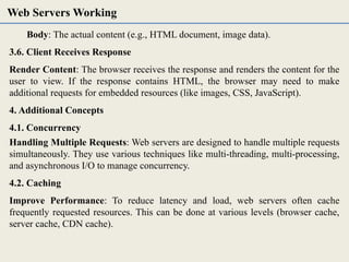 Body: The actual content (e.g., HTML document, image data).
3.6. Client Receives Response
Render Content: The browser receives the response and renders the content for the
user to view. If the response contains HTML, the browser may need to make
additional requests for embedded resources (like images, CSS, JavaScript).
4. Additional Concepts
4.1. Concurrency
Handling Multiple Requests: Web servers are designed to handle multiple requests
simultaneously. They use various techniques like multi-threading, multi-processing,
and asynchronous I/O to manage concurrency.
4.2. Caching
Improve Performance: To reduce latency and load, web servers often cache
frequently requested resources. This can be done at various levels (browser cache,
server cache, CDN cache).
Web Servers Working
 