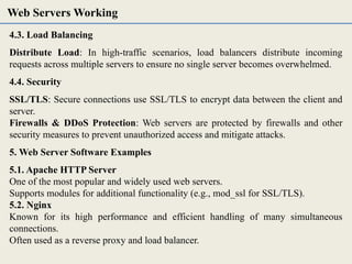 4.3. Load Balancing
Distribute Load: In high-traffic scenarios, load balancers distribute incoming
requests across multiple servers to ensure no single server becomes overwhelmed.
4.4. Security
SSL/TLS: Secure connections use SSL/TLS to encrypt data between the client and
server.
Firewalls & DDoS Protection: Web servers are protected by firewalls and other
security measures to prevent unauthorized access and mitigate attacks.
5. Web Server Software Examples
5.1. Apache HTTP Server
One of the most popular and widely used web servers.
Supports modules for additional functionality (e.g., mod_ssl for SSL/TLS).
5.2. Nginx
Known for its high performance and efficient handling of many simultaneous
connections.
Often used as a reverse proxy and load balancer.
Web Servers Working
 