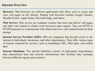 Browsers: Web browsers are software applications that allow users to access and
view web pages on the internet. Popular web browsers include Google Chrome,
Mozilla Firefox, Apple Safari, Microsoft Edge, and Opera.
Web Servers: Web servers are computer systems that store and deliver web pages
and other web content to clients (web browsers) upon request. They use HTTP or
HTTPS protocols to communicate with clients and serve web content hosted on their
storage.
Internet Service Providers (ISPs): ISPs are companies that provide access to the
internet to individuals, businesses, and other organizations. They offer various types
of internet connectivity services, such as broadband, DSL, fiber-optic, and mobile
data.
Internet Backbone: The internet backbone consists of high-speed, long-distance
data transmission lines and network infrastructure that facilitate data exchange
between different regions and countries.
Internet Overview
 