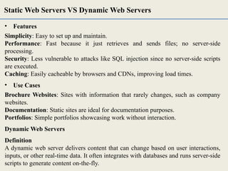 • Features
Simplicity: Easy to set up and maintain.
Performance: Fast because it just retrieves and sends files; no server-side
processing.
Security: Less vulnerable to attacks like SQL injection since no server-side scripts
are executed.
Caching: Easily cacheable by browsers and CDNs, improving load times.
• Use Cases
Brochure Websites: Sites with information that rarely changes, such as company
websites.
Documentation: Static sites are ideal for documentation purposes.
Portfolios: Simple portfolios showcasing work without interaction.
Dynamic Web Servers
Definition
A dynamic web server delivers content that can change based on user interactions,
inputs, or other real-time data. It often integrates with databases and runs server-side
scripts to generate content on-the-fly.
Static Web Servers VS Dynamic Web Servers
 