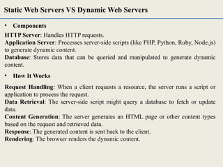• Components
HTTP Server: Handles HTTP requests.
Application Server: Processes server-side scripts (like PHP, Python, Ruby, Node.js)
to generate dynamic content.
Database: Stores data that can be queried and manipulated to generate dynamic
content.
• How It Works
Request Handling: When a client requests a resource, the server runs a script or
application to process the request.
Data Retrieval: The server-side script might query a database to fetch or update
data.
Content Generation: The server generates an HTML page or other content types
based on the request and retrieved data.
Response: The generated content is sent back to the client.
Rendering: The browser renders the dynamic content.
Static Web Servers VS Dynamic Web Servers
 