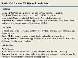 Features
Interactivity: Can handle user inputs and provide customized content.
Flexibility: Content can be generated and modified in real-time.
Integration: Can integrate with databases, APIs, and other services.
Functionality: Supports complex applications like e-commerce sites, social media
platforms, and content management systems (CMS).
Use Cases
E-commerce Sites: Dynamic content for product listings, user accounts, and
shopping carts.
Social Media: User-generated content, feeds, and real-time interactions.
Web Applications: Functional applications with interactive elements like forms,
dashboards, and real-time updates.
Comparison
Performance
Static: Generally faster because it serves pre-made files without processing.
Dynamic: Slower due to server-side processing and database queries but can be
optimized with caching and efficient coding practices.
Static Web Servers VS Dynamic Web Servers
 