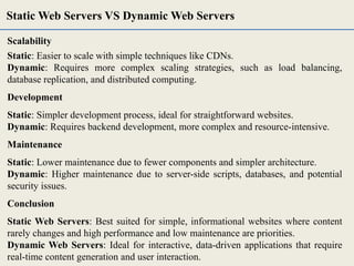 Scalability
Static: Easier to scale with simple techniques like CDNs.
Dynamic: Requires more complex scaling strategies, such as load balancing,
database replication, and distributed computing.
Development
Static: Simpler development process, ideal for straightforward websites.
Dynamic: Requires backend development, more complex and resource-intensive.
Maintenance
Static: Lower maintenance due to fewer components and simpler architecture.
Dynamic: Higher maintenance due to server-side scripts, databases, and potential
security issues.
Conclusion
Static Web Servers: Best suited for simple, informational websites where content
rarely changes and high performance and low maintenance are priorities.
Dynamic Web Servers: Ideal for interactive, data-driven applications that require
real-time content generation and user interaction.
Static Web Servers VS Dynamic Web Servers
 