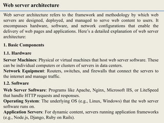 Web server architecture refers to the framework and methodology by which web
servers are designed, deployed, and managed to serve web content to users. It
encompasses hardware, software, and network configurations that enable the
delivery of web pages and applications. Here’s a detailed explanation of web server
architecture:
1. Basic Components
1.1. Hardware
Server Machines: Physical or virtual machines that host web server software. These
can be individual computers or clusters of servers in data centers.
Network Equipment: Routers, switches, and firewalls that connect the servers to
the internet and manage traffic.
1.2. Software
Web Server Software: Programs like Apache, Nginx, Microsoft IIS, or LiteSpeed
that handle HTTP requests and responses.
Operating System: The underlying OS (e.g., Linux, Windows) that the web server
software runs on.
Application Servers: For dynamic content, servers running application frameworks
(e.g., Node.js, Django, Ruby on Rails).
Web server architecture
 