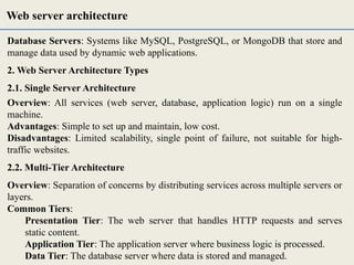 Database Servers: Systems like MySQL, PostgreSQL, or MongoDB that store and
manage data used by dynamic web applications.
2. Web Server Architecture Types
2.1. Single Server Architecture
Overview: All services (web server, database, application logic) run on a single
machine.
Advantages: Simple to set up and maintain, low cost.
Disadvantages: Limited scalability, single point of failure, not suitable for high-
traffic websites.
2.2. Multi-Tier Architecture
Overview: Separation of concerns by distributing services across multiple servers or
layers.
Common Tiers:
Presentation Tier: The web server that handles HTTP requests and serves
static content.
Application Tier: The application server where business logic is processed.
Data Tier: The database server where data is stored and managed.
Web server architecture
 