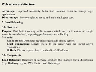 Advantages: Improved scalability, better fault isolation, easier to manage large
applications.
Disadvantages: More complex to set up and maintain, higher cost.
3. Load Balancing
3.1. Overview
Purpose: Distribute incoming traffic across multiple servers to ensure no single
server is overwhelmed, improving performance and reliability.
Methods:
Round Robin: Distributes requests sequentially among servers.
Least Connections: Directs traffic to the server with the fewest active
connections.
IP Hash: Directs requests based on the client's IP address.
3.2. Components
Load Balancers: Hardware or software solutions that manage traffic distribution
(e.g., HAProxy, Nginx, AWS Elastic Load Balancing).
Web server architecture
 