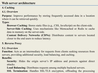 4. Caching
4.1. Overview
Purpose: Improve performance by storing frequently accessed data in a location
where it can be retrieved quickly.
Types:
Browser Caching: Stores static files (e.g., CSS, JavaScript) on the client-side.
Server-Side Caching: Uses mechanisms like Memcached or Redis to cache
data in memory on the server-side.
Content Delivery Networks (CDNs): Distributes content to servers located
closer to the end users to reduce latency.
5. Reverse Proxy
5.1. Overview
Function: Acts as an intermediary for requests from clients seeking resources from
servers, providing additional security, load balancing, and caching.
Benefits:
Security: Hides the origin server’s IP address and protects against direct
attacks.
Load Balancing: Distributes requests among multiple backend servers.
SSL Termination: Handles SSL/TLS encryption, offloading the processing
Web server architecture
 