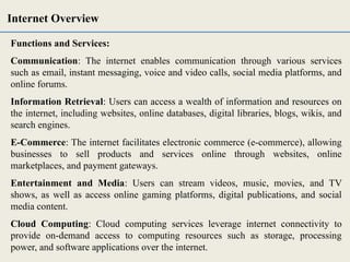 Functions and Services:
Communication: The internet enables communication through various services
such as email, instant messaging, voice and video calls, social media platforms, and
online forums.
Information Retrieval: Users can access a wealth of information and resources on
the internet, including websites, online databases, digital libraries, blogs, wikis, and
search engines.
E-Commerce: The internet facilitates electronic commerce (e-commerce), allowing
businesses to sell products and services online through websites, online
marketplaces, and payment gateways.
Entertainment and Media: Users can stream videos, music, movies, and TV
shows, as well as access online gaming platforms, digital publications, and social
media content.
Cloud Computing: Cloud computing services leverage internet connectivity to
provide on-demand access to computing resources such as storage, processing
power, and software applications over the internet.
Internet Overview
 