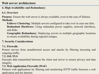 6. High Availability and Redundancy
6.1. Overview
Purpose: Ensure the web server is always available, even in the case of failures.
Methods:
Failover Clustering: Multiple servers configured to take over in case one fails.
Redundant Hardware: Using redundant power supplies, network interfaces,
and disks.
Geographic Redundancy: Deploying servers in multiple geographic locations
to ensure availability during regional outages.
7. Security Considerations
7.1. Firewalls
Protect servers from unauthorized access and attacks by filtering incoming and
outgoing traffic.
7.2. SSL/TLS
Encrypts data transmitted between the client and server to ensure privacy and data
integrity.
7.3. Web Application Firewalls (WAF)
Protects web applications by filtering and monitoring HTTP traffic between a web
application and the Internet.
Web server architecture
 
