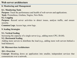 8. Monitoring and Management
8.1. Monitoring Tools
Purpose: Track the performance and health of web servers and applications.
Tools: Prometheus, Grafana, Nagios, New Relic.
8.2. Logging
Purpose: Record server activities to detect issues, analyze traffic, and ensure
security.
Common Logs: Access logs, error logs.
9. Scaling Strategies
9.1. Vertical Scaling
Increasing the capacity of a single server (e.g., adding more CPU, RAM).
9.2. Horizontal Scaling
Adding more servers to distribute the load (e.g., adding more web servers behind a
load balancer).
10. Microservices Architecture
10.1. Overview
Concept: Breaking down an application into smaller, independent services that
communicate over a network.
Web server architecture
 