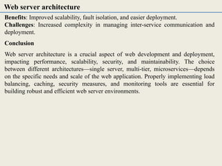 Benefits: Improved scalability, fault isolation, and easier deployment.
Challenges: Increased complexity in managing inter-service communication and
deployment.
Conclusion
Web server architecture is a crucial aspect of web development and deployment,
impacting performance, scalability, security, and maintainability. The choice
between different architectures—single server, multi-tier, microservices—depends
on the specific needs and scale of the web application. Properly implementing load
balancing, caching, security measures, and monitoring tools are essential for
building robust and efficient web server environments.
Web server architecture
 