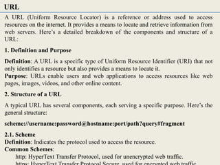A URL (Uniform Resource Locator) is a reference or address used to access
resources on the internet. It provides a means to locate and retrieve information from
web servers. Here’s a detailed breakdown of the components and structure of a
URL:
1. Definition and Purpose
Definition: A URL is a specific type of Uniform Resource Identifier (URI) that not
only identifies a resource but also provides a means to locate it.
Purpose: URLs enable users and web applications to access resources like web
pages, images, videos, and other online content.
2. Structure of a URL
A typical URL has several components, each serving a specific purpose. Here’s the
general structure:
scheme://username:password@hostname:port/path?query#fragment
2.1. Scheme
Definition: Indicates the protocol used to access the resource.
Common Schemes:
http: HyperText Transfer Protocol, used for unencrypted web traffic.
URL
 