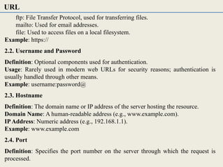 ftp: File Transfer Protocol, used for transferring files.
mailto: Used for email addresses.
file: Used to access files on a local filesystem.
Example: https://
2.2. Username and Password
Definition: Optional components used for authentication.
Usage: Rarely used in modern web URLs for security reasons; authentication is
usually handled through other means.
Example: username:password@
2.3. Hostname
Definition: The domain name or IP address of the server hosting the resource.
Domain Name: A human-readable address (e.g., www.example.com).
IPAddress: Numeric address (e.g., 192.168.1.1).
Example: www.example.com
2.4. Port
Definition: Specifies the port number on the server through which the request is
processed.
URL
 