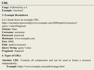 Usage: Followed by a #.
Example: #section2
3. Example Breakdown
Let’s break down an example URL:
https://username:password@www.example.com:8080/path/to/resource?
query=value#fragment
Scheme: https
Username: username
Password: password
Hostname: www.example.com
Port: 8080
Path: /path/to/resource
Query String: query=value
Fragment: fragment
4. Types of URLs
Absolute URL: Contains all components and can be used to locate a resource
independently.
Example: https://www.example.com/path/to/page.html
URL
 