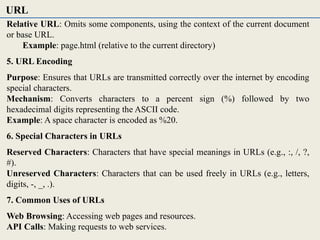 Relative URL: Omits some components, using the context of the current document
or base URL.
Example: page.html (relative to the current directory)
5. URL Encoding
Purpose: Ensures that URLs are transmitted correctly over the internet by encoding
special characters.
Mechanism: Converts characters to a percent sign (%) followed by two
hexadecimal digits representing the ASCII code.
Example: A space character is encoded as %20.
6. Special Characters in URLs
Reserved Characters: Characters that have special meanings in URLs (e.g., :, /, ?,
#).
Unreserved Characters: Characters that can be used freely in URLs (e.g., letters,
digits, -, _, .).
7. Common Uses of URLs
Web Browsing: Accessing web pages and resources.
API Calls: Making requests to web services.
URL
 