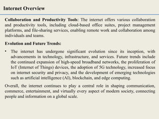 Collaboration and Productivity Tools: The internet offers various collaboration
and productivity tools, including cloud-based office suites, project management
platforms, and file-sharing services, enabling remote work and collaboration among
individuals and teams.
Evolution and Future Trends:
• The internet has undergone significant evolution since its inception, with
advancements in technology, infrastructure, and services. Future trends include
the continued expansion of high-speed broadband networks, the proliferation of
IoT (Internet of Things) devices, the adoption of 5G technology, increased focus
on internet security and privacy, and the development of emerging technologies
such as artificial intelligence (AI), blockchain, and edge computing.
Overall, the internet continues to play a central role in shaping communication,
commerce, entertainment, and virtually every aspect of modern society, connecting
people and information on a global scale.
Internet Overview
 